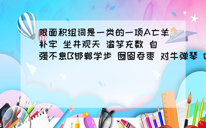 限面积组词是一类的一项A亡羊补牢 坐井观天 滥竽充数 自强不息B邯郸学步 囫囵吞枣 对牛弹琴 叶公好龙C画蛇添足 刻舟求剑 亡羊补牢 蹑手蹑脚D排山倒海 气势磅礴 长城内外 买主还珠