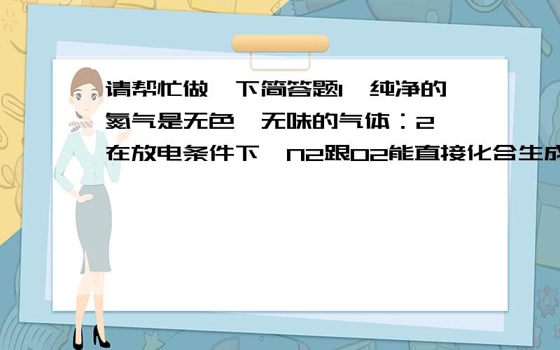 请帮忙做一下简答题1、纯净的氮气是无色、无味的气体：2、在放电条件下,N2跟02能直接化合生成无色的NO气体：3、NO气体不溶于水,在常温下易跟空气中的O2化合,生成红棕色NO2气体：4、NO2气