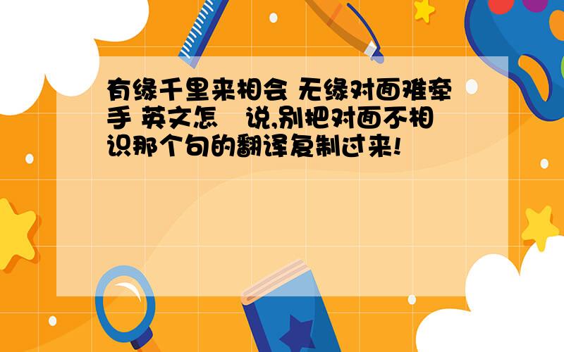 有缘千里来相会 无缘对面难牵手 英文怎麼说,别把对面不相识那个句的翻译复制过来!