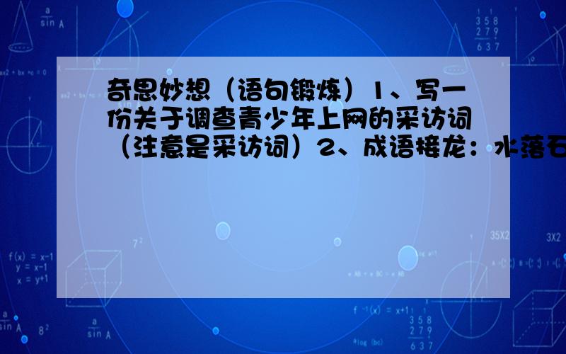 奇思妙想（语句锻炼）1、写一份关于调查青少年上网的采访词（注意是采访词）2、成语接龙：水落石出—出口成章—（）要求往下填5个成语,前面两个是固定的,不可以改.3“宁为玉碎,不为