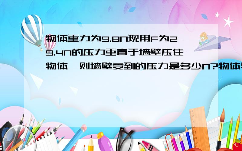 物体重力为9.8N现用F为29.4N的压力重直于墙壁压住物体,则墙壁受到的压力是多少N?物体与墙壁接触面积为10物体重力为9.8N现用F为29.4N的压力重直于墙壁压住物体，则墙壁受到的压力是多少N？