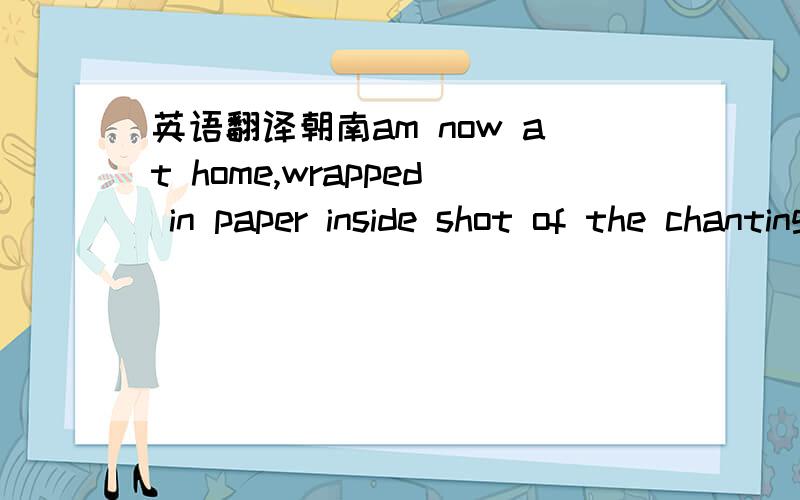 英语翻译朝南am now at home,wrapped in paper inside shot of the chanting you send me your homes fine to me 6 I saw a man I did not want to see me I want to bear in your lower body do you love me?I am very happy I think I am lower body a good thi