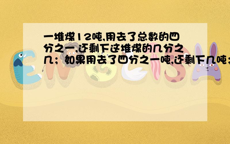 一堆煤12吨,用去了总数的四分之一,还剩下这堆煤的几分之几；如果用去了四分之一吨,还剩下几吨；如果用去了4吨,用去了这顿煤的几分之几?