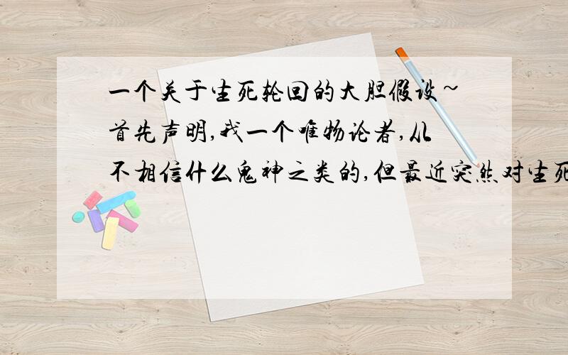 一个关于生死轮回的大胆假设~首先声明,我一个唯物论者,从不相信什么鬼神之类的,但最近突然对生死轮回有了一个大胆的假设：一个人（假设叫A）的生命对他来说最直接的感受就是能感觉