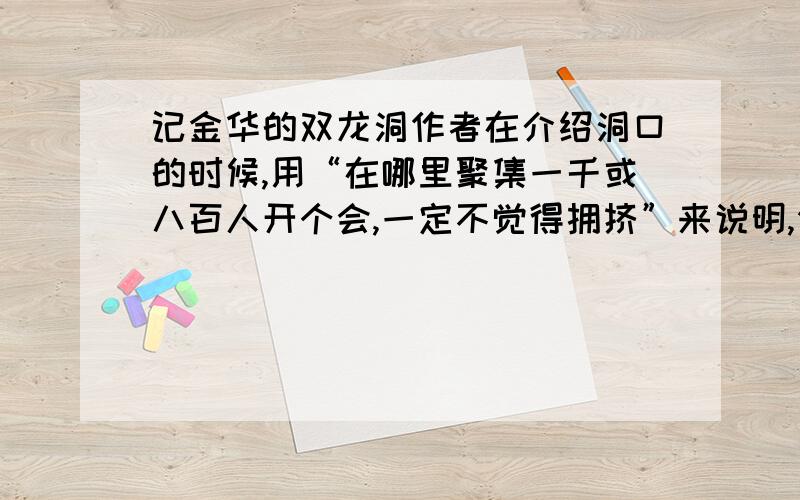 记金华的双龙洞作者在介绍洞口的时候,用“在哪里聚集一千或八百人开个会,一定不觉得拥挤”来说明,你觉得这样介绍有什么好处?出金华城大约五公里到罗店………………眼前一片明艳.这