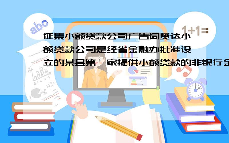 征集小额贷款公司广告词贤达小额贷款公司是经省金融办批准设立的某县第一家提供小额贷款的非银行金融机构,面向中小企业、个体工商户、农业、农民、农村外来务工者、城镇居民等提供