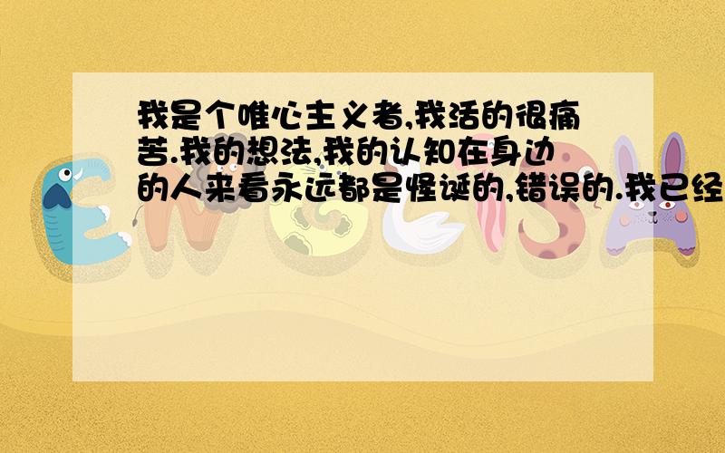 我是个唯心主义者,我活的很痛苦.我的想法,我的认知在身边的人来看永远都是怪诞的,错误的.我已经陷入一个唯我论的的怪圈里.我找不到任何存在感和意义.但是我却无法放弃我的信仰和精神