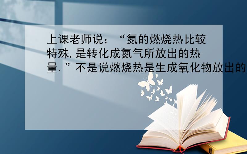 上课老师说：“氮的燃烧热比较特殊,是转化成氮气所放出的热量.”不是说燃烧热是生成氧化物放出的热量么