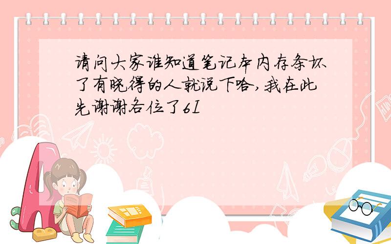 请问大家谁知道笔记本内存条坏了有晓得的人就说下哈,我在此先谢谢各位了6I