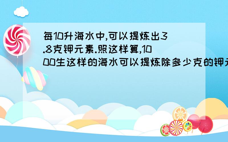 每10升海水中,可以提炼出3.8克钾元素.照这样算,1000生这样的海水可以提炼除多少克的钾元素?两种方法