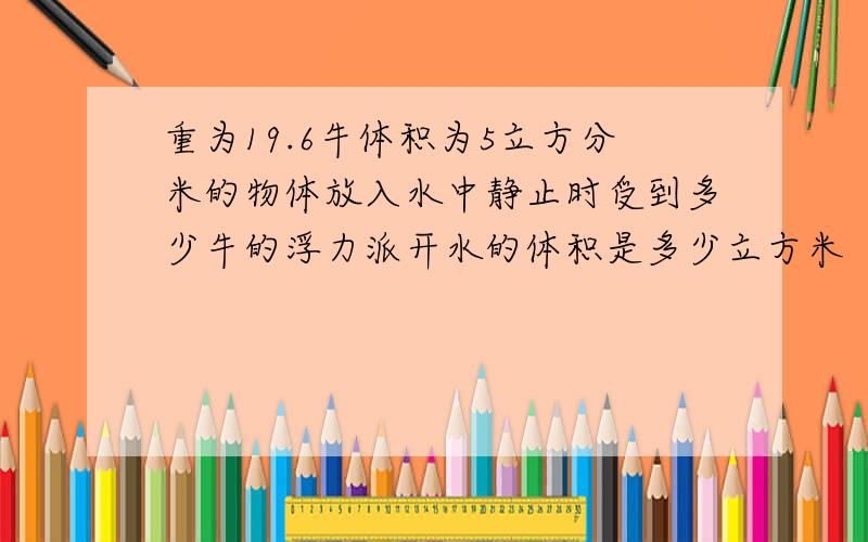 重为19.6牛体积为5立方分米的物体放入水中静止时受到多少牛的浮力派开水的体积是多少立方米