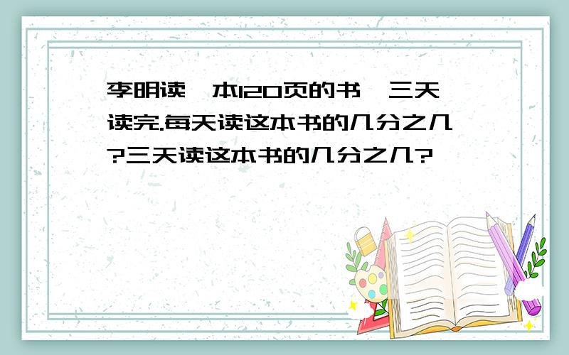 李明读一本120页的书,三天读完.每天读这本书的几分之几?三天读这本书的几分之几?