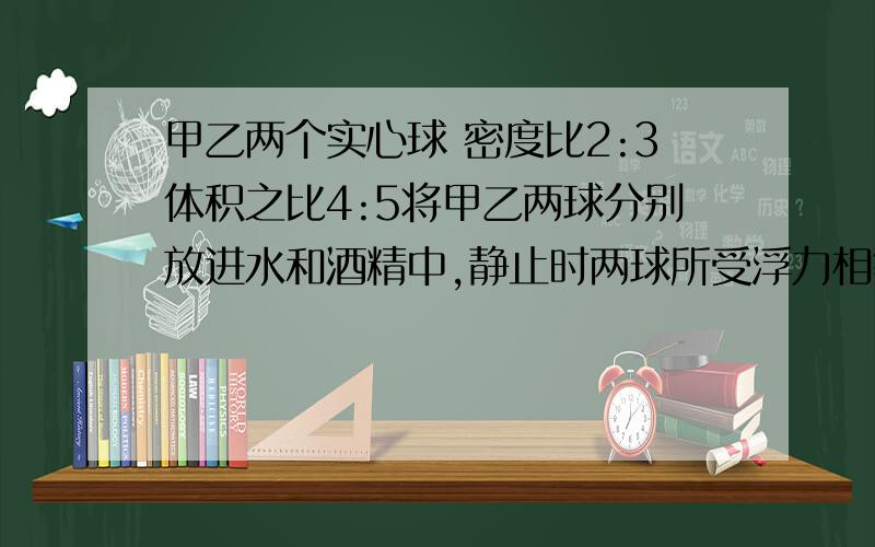 甲乙两个实心球 密度比2:3体积之比4:5将甲乙两球分别放进水和酒精中,静止时两球所受浮力相等判断两球状态A甲乙可能都悬浮B甲乙可能都沉底C若甲沉底乙可能漂浮D若甲沉底乙一定悬浮