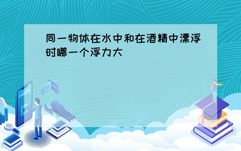 同一物体在水中和在酒精中漂浮时哪一个浮力大