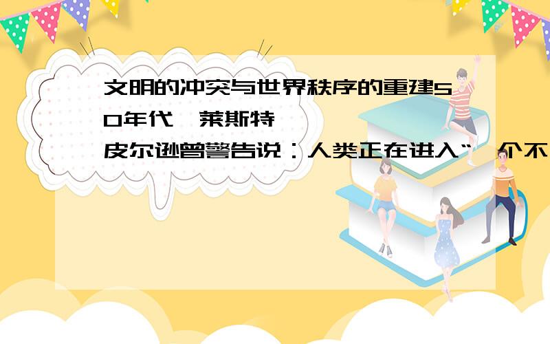 文明的冲突与世界秩序的重建50年代,莱斯特•皮尔逊曾警告说：人类正在进入“一个不同文明必须学会在和平交往中共同生活的时代,相互学习,研究彼此的历史、理想、艺术和文化,丰富彼