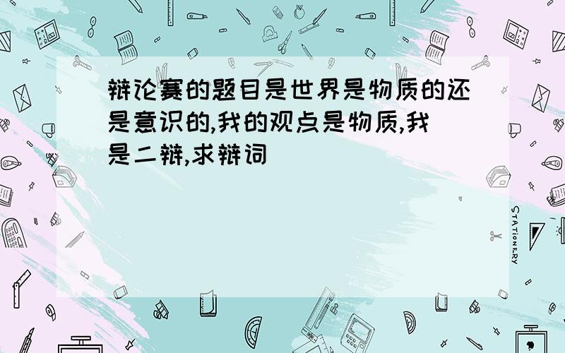 辩论赛的题目是世界是物质的还是意识的,我的观点是物质,我是二辩,求辩词