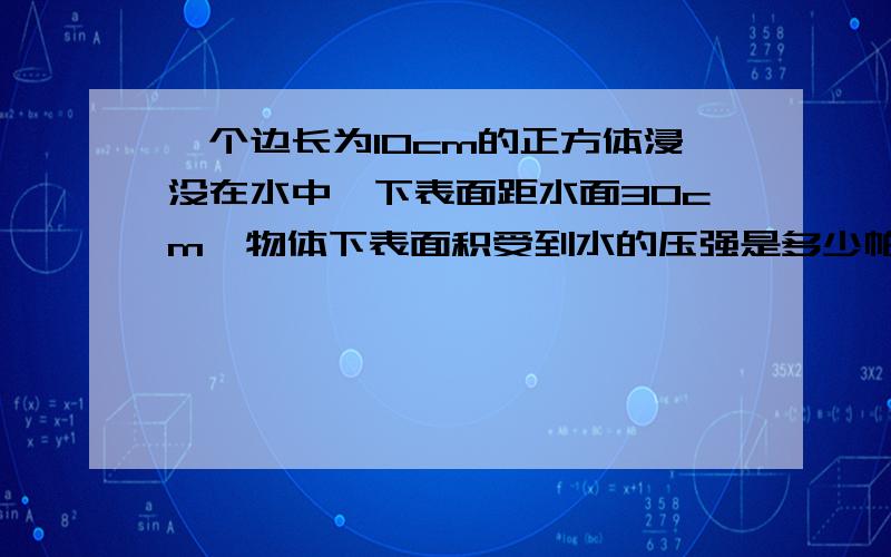 一个边长为10cm的正方体浸没在水中,下表面距水面30cm,物体下表面积受到水的压强是多少帕?物体受到的浮力是多少牛?我知道这样做是不对的,但没有办法,