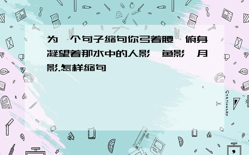 为一个句子缩句你弓着腰,俯身凝望着那水中的人影,鱼影,月影.怎样缩句