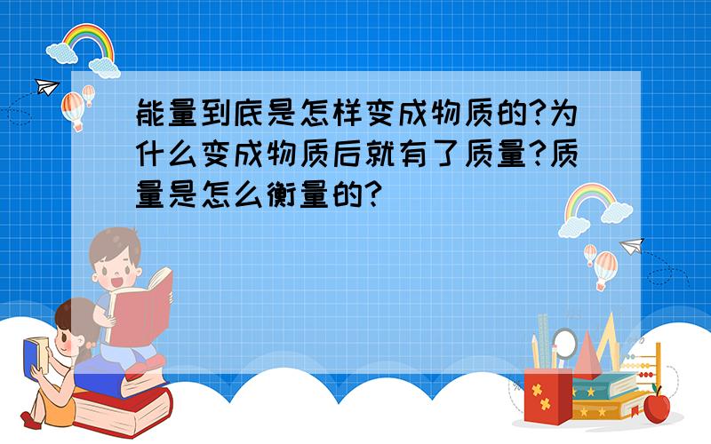 能量到底是怎样变成物质的?为什么变成物质后就有了质量?质量是怎么衡量的?