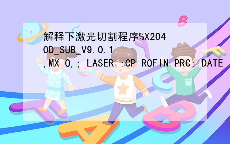 解释下激光切割程序%X2040D_SUB_V9.0.1 ,MX-O,; LASER :CP ROFIN PRC; DATE :SEP-09-2011;;(SUB 11)(P289=GS51)G5M16G90G0Z0(IF P289 NE 1 RET)G51E0.3(RET);(SUB 16)G4K0(RET);;;(SUB 1007)(P130=PPOSX,P131=PPOSY,P153=BLKN)(IF P108 LE 9.5 ANAO2=P108+0.5