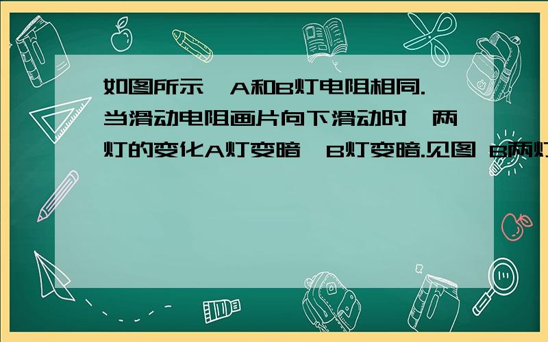 如图所示,A和B灯电阻相同.当滑动电阻画片向下滑动时,两灯的变化A灯变暗,B灯变暗.见图 B两灯都变暗。