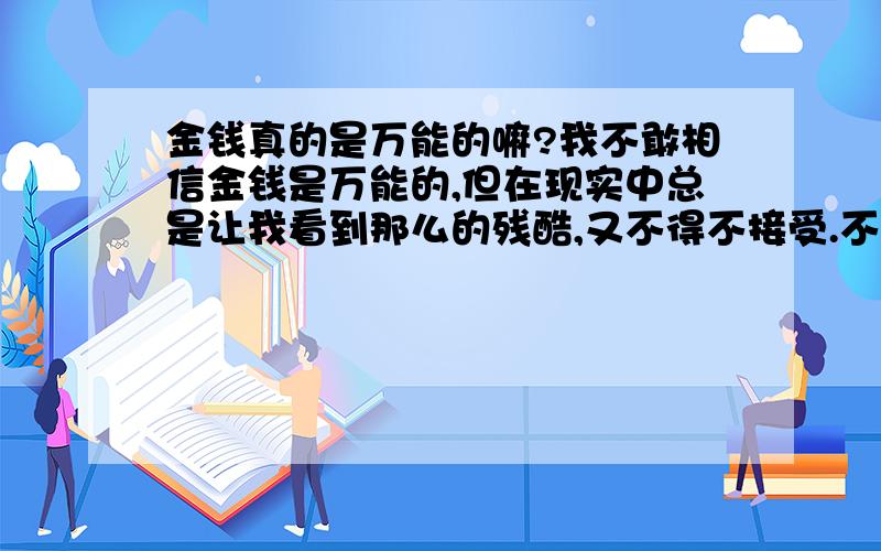 金钱真的是万能的嘛?我不敢相信金钱是万能的,但在现实中总是让我看到那么的残酷,又不得不接受.不知道自己我到底错在哪里,本人为人真诚,善良,老实、多情的男生,活着总是喜欢帮助需要