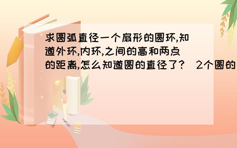 求圆弧直径一个扇形的圆环,知道外环,内环,之间的高和两点的距离,怎么知道圆的直径了?（2个圆的直径）