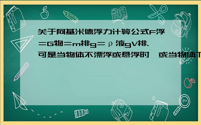 关于阿基米德浮力计算公式F浮＝G物＝m排g＝ρ液gV排.可是当物体不漂浮或悬浮时,或当物体下沉时,因该是F浮＜G物啊,这个公式还能有吗?顺便帮我讲一下这个提:一金属块在空气中重27N,全部浸