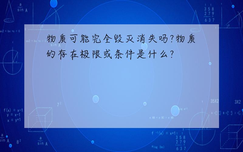 物质可能完全毁灭消失吗?物质的存在极限或条件是什么?