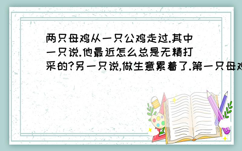 两只母鸡从一只公鸡走过.其中一只说.他最近怎么总是无精打采的?另一只说,做生意累着了.第一只母鸡...两只母鸡从一只公鸡走过.其中一只说.他最近怎么总是无精打采的?另一只说,做生意累