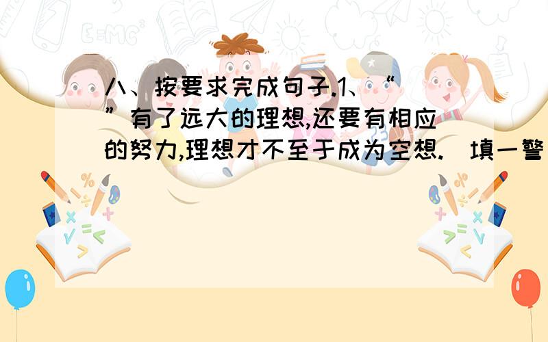 八、按要求完成句子.1、“ ”有了远大的理想,还要有相应的努力,理想才不至于成为空想.（填一警句）2、厂长斩钉截铁地说：“ .与其想尽办法来弥补,不如来一次彻底的改革.”（填一警句