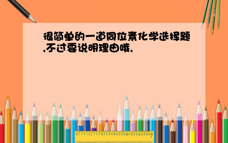 很简单的一道同位素化学选择题,不过要说明理由哦,