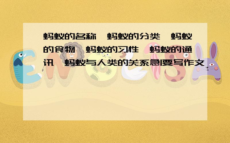 蚂蚁的名称、蚂蚁的分类、蚂蚁的食物、蚂蚁的习性、蚂蚁的通讯、蚂蚁与人类的关系急|要写作文