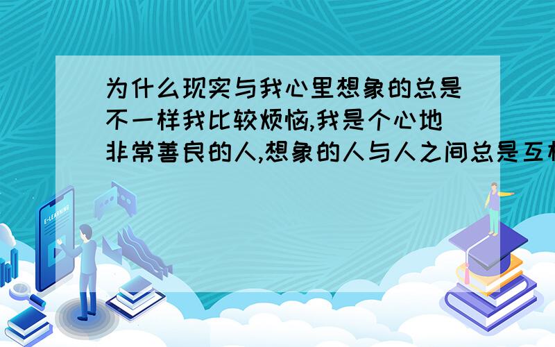 为什么现实与我心里想象的总是不一样我比较烦恼,我是个心地非常善良的人,想象的人与人之间总是互相尊重和关怀,但现实当中人与人之间更多为名利生存,我有时也想让自己现实一点,但自