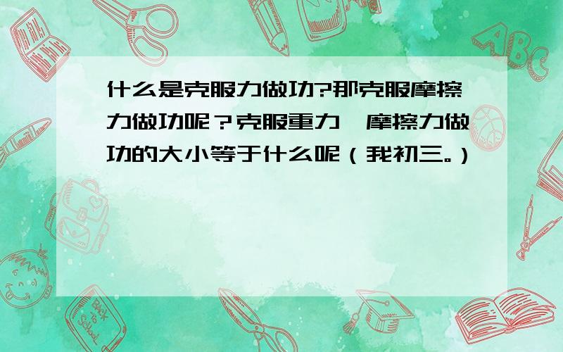 什么是克服力做功?那克服摩擦力做功呢？克服重力、摩擦力做功的大小等于什么呢（我初三。）