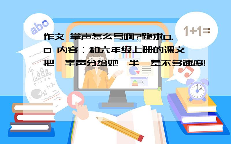 作文 掌声怎么写啊?跪求0.0 内容：和六年级上册的课文把《掌声分给她一半》差不多速度!