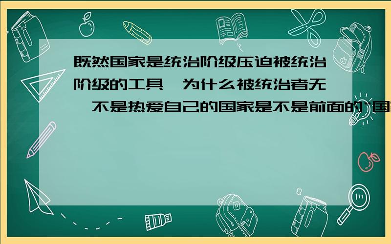 既然国家是统治阶级压迫被统治阶级的工具,为什么被统治者无一不是热爱自己的国家是不是前面的“国家”跟后面的“国家”内涵不同才会给人造成疑惑?