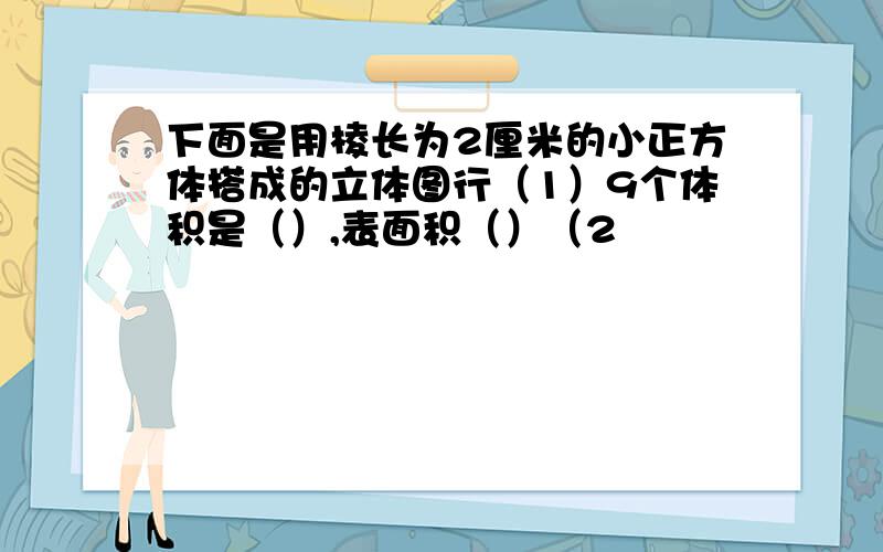 下面是用棱长为2厘米的小正方体搭成的立体图行（1）9个体积是（）,表面积（）（2