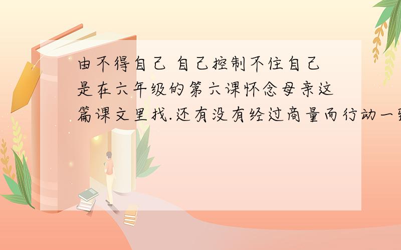 由不得自己 自己控制不住自己是在六年级的第六课怀念母亲这篇课文里找.还有没有经过商量而行动一致也是在六年级的第六课怀念母亲这篇课文里找快!明天要交!