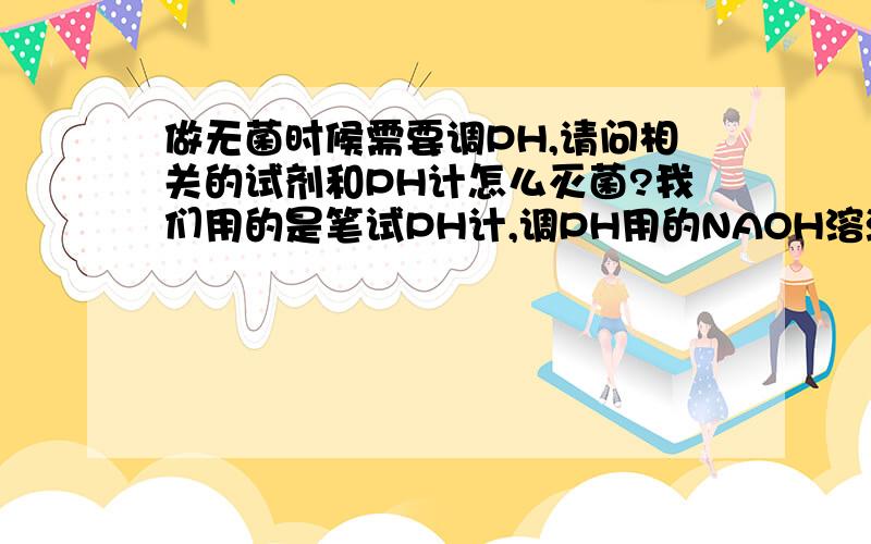 做无菌时候需要调PH,请问相关的试剂和PH计怎么灭菌?我们用的是笔试PH计,调PH用的NAOH溶液,洗PH计用的蒸馏水,怎么才能做到无菌操作?