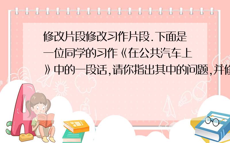 修改片段修改习作片段.下面是一位同学的习作《在公共汽车上》中的一段话,请你指出其中的问题,并修改.当车开到茶亭站时,上来一位约莫六七十岁的农村老奶奶.她驼着背,拄着拐杖,颤巍巍