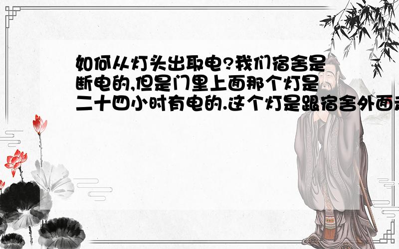 如何从灯头出取电?我们宿舍是断电的,但是门里上面那个灯是二十四小时有电的.这个灯是跟宿舍外面走廊一条线.断电的时候有没有从这个灯头这取电?简单点的方法.灯座是螺口的,插节能灯的