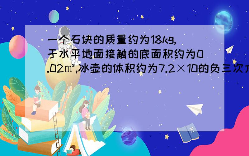 一个石块的质量约为18kg,于水平地面接触的底面积约为0.02㎡,冰壶的体积约为7.2×10的负三次方.求（1）冰求（1）冰壶的密度（2）冰壶对水平冰道的压强（3）如果将冰壶完全浸没水中,冰壶受