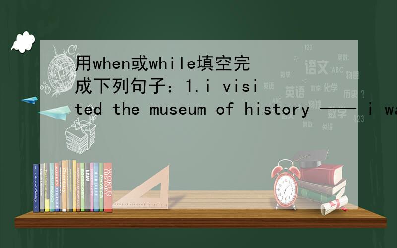 用when或while填空完成下列句子：1.i visited the museum of history —— i was studying in shengyang2.i took a photo of the alien ___it came out.3.students stopped talking __the teacher came into the classroom.4.____my mother was cooking,my