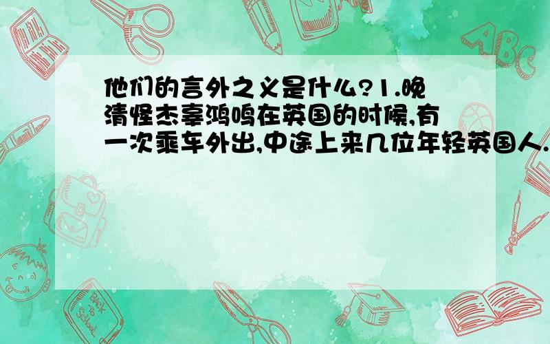 他们的言外之义是什么?1.晚清怪杰辜鸿鸣在英国的时候,有一次乘车外出,中途上来几位年轻英国人.他们见辜鸿鸣身穿长袍马褂,留着长辫子,就表现出不恭敬的神态.辜鸿鸣见此,不动声色地从怀