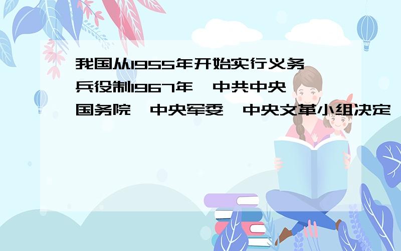 我国从1955年开始实行义务兵役制1967年,中共中央、国务院、中央军委、中央文革小组决定,改为陆军2年,空军、海军陆勤部队和陆军特种技术部队3年,海军舰艇部队和船舶分队4年.请问这是在那