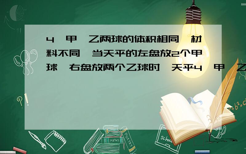 4,甲,乙两球的体积相同,材料不同,当天平的左盘放2个甲球,右盘放两个乙球时,天平4、甲、乙两球的体积相同,材料不同,当天平的左盘放2个甲球,右盘放两个乙球时,天平平衡,则甲、乙两球（ ）