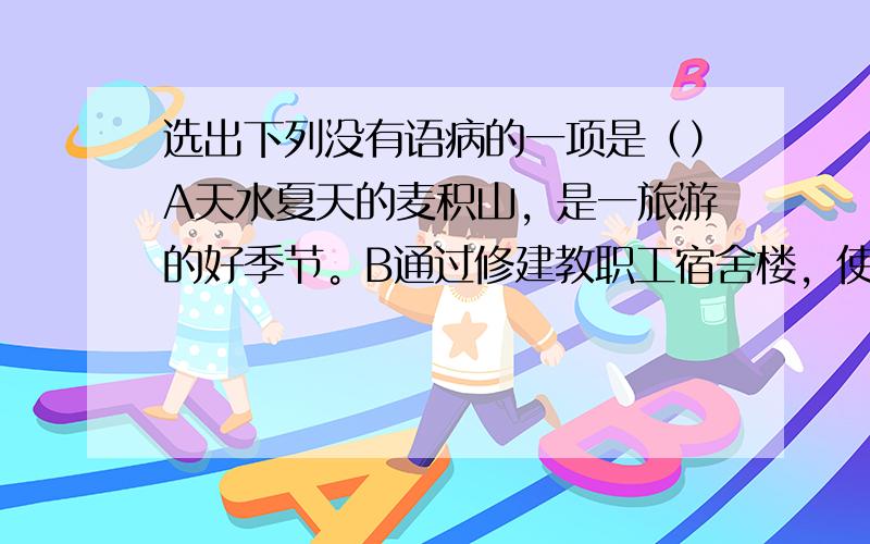 选出下列没有语病的一项是（）A天水夏天的麦积山，是一旅游的好季节。B通过修建教职工宿舍楼，使教师的住宿条件有了大大的改善。C2008年年底席卷世界的金融风暴给全世界和我国的经济