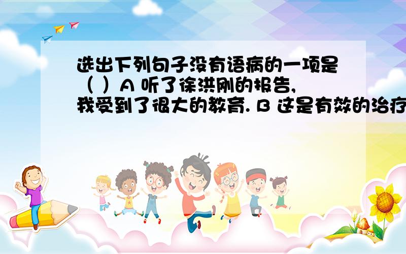 选出下列句子没有语病的一项是（ ）A 听了徐洪刚的报告,我受到了很大的教育. B 这是有效的治疗高血压的方法.