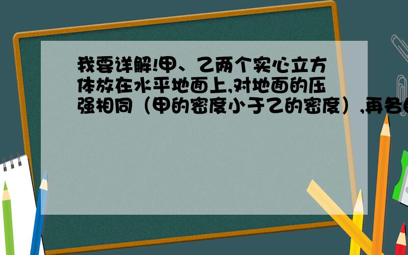 我要详解!甲、乙两个实心立方体放在水平地面上,对地面的压强相同（甲的密度小于乙的密度）,再各自沿竖直方向切去质量相等的一部分,再将切除部分叠放在各自剩余部分上,求此时甲、乙